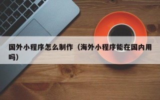 济宁国外小程序怎么制作（海外小程序能在国内用吗）
