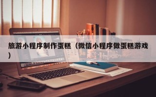济宁旅游小程序制作蛋糕（微信小程序做蛋糕游戏）